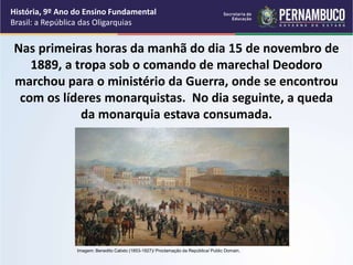 Nas primeiras horas da manhã do dia 15 de novembro de
1889, a tropa sob o comando de marechal Deodoro
marchou para o ministério da Guerra, onde se encontrou
com os líderes monarquistas. No dia seguinte, a queda
da monarquia estava consumada.
História, 9º Ano do Ensino Fundamental
Brasil: a República das Oligarquias
Imagem: Benedito Calixto (1853-1927)/ Proclamação da República/ Public Domain.
 
