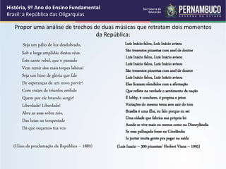 Propor uma análise de trechos de duas músicas que retratam dois momentos
da República:
Seja um pálio de luz desdobrado,
Sob a larga amplidão destes céus.
Este canto rebel, que o passado
Vem remir dos mais torpes labéus!
Seja um hino de glória que fale
De esperanças de um novo porvir!
Com visões de triunfos embale
Quem por ele lutando surgir!
Liberdade! Liberdade!
Abre as asas sobre nós,
Das lutas na tempestade
Dá que ouçamos tua voz
(Hino da proclamação da República – 1889)
Luís Inácio falou, Luís Inácio avisou
São trezentos picaretas com anel de doutor
Luís Inácio falou, Luís Inácio avisou
Luís Inácio falou, Luís Inácio avisou
São trezentos picaretas com anel de doutor
Luís Inácio falou, Luís Inácio avisou
Eles ficaram ofendidos com a afirmação
Que reflete na verdade o sentimento da nação
É lobby, é conchavo, é propina e jeton
Variações do mesmo tema sem sair do tom
Brasília é uma ilha, eu falo porque eu sei
Uma cidade que fabrica sua própria lei
Aonde se vive mais ou menos como na Disneylândia
Se essa palhaçada fosse na Cinelândia
Ia juntar muita gente pra pegar na saída
(Luiz Inacio – 300 picaretas/ Herbert Viana – 1995)
História, 9º Ano do Ensino Fundamental
Brasil: a República das Oligarquias
 