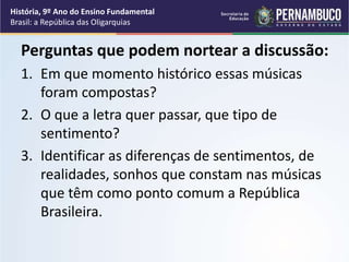 Perguntas que podem nortear a discussão:
1. Em que momento histórico essas músicas
foram compostas?
2. O que a letra quer passar, que tipo de
sentimento?
3. Identificar as diferenças de sentimentos, de
realidades, sonhos que constam nas músicas
que têm como ponto comum a República
Brasileira.
História, 9º Ano do Ensino Fundamental
Brasil: a República das Oligarquias
 