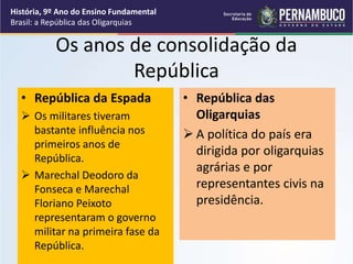 Os anos de consolidação da
República
• República da Espada
 Os militares tiveram
bastante influência nos
primeiros anos de
República.
 Marechal Deodoro da
Fonseca e Marechal
Floriano Peixoto
representaram o governo
militar na primeira fase da
República.
• República das
Oligarquias
 A política do país era
dirigida por oligarquias
agrárias e por
representantes civis na
presidência.
História, 9º Ano do Ensino Fundamental
Brasil: a República das Oligarquias
 