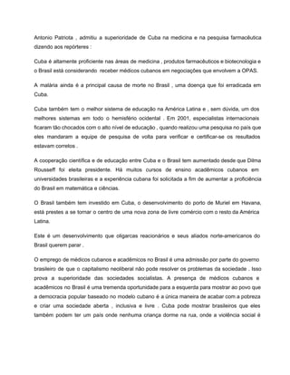Antonio Patriota , admitiu a superioridade de Cuba na medicina e na pesquisa farmacêutica                           
dizendo aos repórteres : 
Cuba é altamente proficiente nas áreas de medicina , produtos farmacêuticos e biotecnologia e                           
o Brasil está considerando  receber médicos cubanos em negociações que envolvem a OPAS. 
A malária ainda é a principal causa de morte no Brasil , uma doença que foi erradicada em                                   
Cuba. 
Cuba também tem o melhor sistema de educação na América Latina e , sem dúvida, um dos                                 
melhores sistemas em todo o hemisfério ocidental . Em 2001, especialistas internacionais                       
ficaram tão chocados com o alto nível de educação , quando realizou uma pesquisa no país que                                 
eles mandaram a equipe de pesquisa de volta para verificar e certificar­se os resultados                           
estavam corretos . 
A cooperação científica e de educação entre Cuba e o Brasil tem aumentado desde que Dilma                               
Rousseff foi eleita presidente. Há muitos cursos de ensino acadêmicos cubanos em                       
universidades brasileiras e a experiência cubana foi solicitada a fim de aumentar a proficiência                           
do Brasil em matemática e ciências. 
O Brasil também tem investido em Cuba, o desenvolvimento do porto de Muriel em Havana,                             
está prestes a se tornar o centro de uma nova zona de livre comércio com o resto da América                                     
Latina. 
Este é um desenvolvimento que oligarcas reacionários e seus aliados norte­americanos do                       
Brasil querem parar . 
O emprego de médicos cubanos e acadêmicos no Brasil é uma admissão por parte do governo                               
brasileiro de que o capitalismo neoliberal não pode resolver os problemas da sociedade . Isso                             
prova a superioridade das sociedades socialistas. A presença de médicos cubanos e                       
acadêmicos no Brasil é uma tremenda oportunidade para a esquerda para mostrar ao povo que                             
a democracia popular baseado no modelo cubano é a única maneira de acabar com a pobreza                               
e criar uma sociedade aberta , inclusiva e livre . Cuba pode mostrar brasileiros que eles                               
também podem ter um país onde nenhuma criança dorme na rua, onde a violência social é                               
 