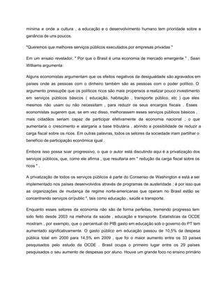 mínima e onde a cultura , a educação e o desenvolvimento humano tem prioridade sobre a                               
ganância de uns poucos. 
"Queremos que melhores serviços públicos executados por empresas privadas " 
Em um ensaio revelador, " Por que o Brasil é uma economia de mercado emergente " , Sean                                   
Williams argumenta: 
Alguns economistas argumentam que os efeitos negativos da desigualdade são agravados em                       
países onde as pessoas com o dinheiro também são as pessoas com o poder político. O                               
argumento pressupõe que os políticos ricos são mais propensos a realizar pouco investimento                         
em serviços públicos básicos ( educação, habitação , transporte público, etc ) que eles                           
mesmos não usam ou não necessitam , para reduzir os seus encargos fiscais . Esses                             
economistas sugerem que, se em vez disso, melhorassem esses serviços públicos básicos ,                         
mais cidadãos seriam capaz de participar efetivamente da economia nacional , o que                         
aumentaria o crescimento e alargaria a base tributária , abrindo a possibilidade de reduzir a                             
carga fiscal sobre os ricos. Em outras palavras, todos os setores da sociedade iriam partilhar o                               
benefício de participação económica igual . 
Embora isso possa soar progressivo, o que o autor está discutindo aqui é a privatização dos                               
serviços públicos, que, como ele afirma , que resultaria em " redução da carga fiscal sobre os                                 
ricos " . 
A privatização de todos os serviços públicos é parte do Consenso de Washington e está a ser                                 
implementado nos países desenvolvidos através de programas de austeridade ; é por isso que                           
as organizações de mudança de regime norte­americanas que operam no Brasil estão se                         
concentrando serviços on'public ", tais como educação , saúde e transporte. 
Enquanto esses setores da economia não são de forma perfeitas, tremendo progresso tem                         
sido feito desde 2003 na melhoria da saúde , educação e transporte. Estatísticas da OCDE                             
mostram , por exemplo, que o percentual do PIB gasto em educação sob o governo do PT tem                                   
aumentado significativamente. O gasto público em educação passou de 10,5% da despesa                       
pública total em 2000 para 14,5% em 2009 , que foi o maior aumento entre os 33 países                                   
pesquisados ​​pelo estudo da OCDE . Brasil ocupa o primeiro lugar entre os 29 países                             
pesquisados ​​o seu aumento de despesas por aluno. Houve um grande foco no ensino primário                             
 