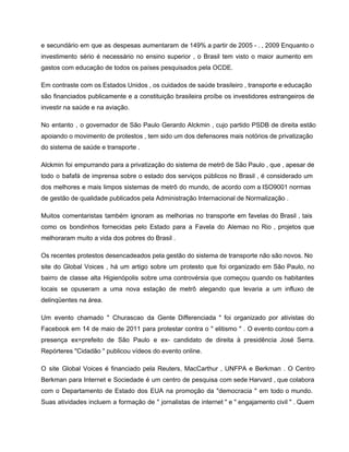 e secundário em que as despesas aumentaram de 149% a partir de 2005 ­ . , 2009 Enquanto o                                     
investimento sério é necessário no ensino superior , o Brasil tem visto o maior aumento em                               
gastos com educação de todos os países pesquisados ​​pela OCDE. 
Em contraste com os Estados Unidos , os cuidados de saúde brasileiro , transporte e educação                               
são financiados publicamente e a constituição brasileira proíbe os investidores estrangeiros de                       
investir na saúde e na aviação. 
No entanto , o governador de São Paulo Gerardo Alckmin , cujo partido PSDB de direita estão                                 
apoiando o movimento de protestos , tem sido um dos defensores mais notórios de privatização                             
do sistema de saúde e transporte . 
Alckmin foi empurrando para a privatização do sistema de metrô de São Paulo , que , apesar de                                   
todo o bafafá de imprensa sobre o estado dos serviços públicos no Brasil , é considerado um                                 
dos melhores e mais limpos sistemas de metrô do mundo, de acordo com a ISO9001 normas                               
de gestão de qualidade publicados pela Administração Internacional de Normalização . 
Muitos comentaristas também ignoram as melhorias no transporte em favelas do Brasil , tais                           
como os bondinhos fornecidas pelo Estado para a Favela do Alemao no Rio , projetos que                               
melhoraram muito a vida dos pobres do Brasil . 
Os recentes protestos desencadeados pela gestão do sistema de transporte não são novos. No                           
site do Global Voices , há um artigo sobre um protesto que foi organizado em São Paulo, no                                   
bairro de classe alta Higienópolis sobre uma controvérsia que começou quando os habitantes                         
locais se opuseram a uma nova estação de metrô alegando que levaria a um influxo de                               
delinqüentes na área. 
Um evento chamado " Churascao da Gente Differenciada " foi organizado por ativistas do                           
Facebook em 14 de maio de 2011 para protestar contra o " elitismo " . O evento contou com a                                       
presença ex=prefeito de São Paulo e ex­ candidato de direita à presidência José Serra.                           
Repórteres "Cidadão " publicou vídeos do evento online. 
O site Global Voices é financiado pela Reuters, MacCarthur , UNFPA e Berkman . O Centro                               
Berkman para Internet e Sociedade é um centro de pesquisa com sede Harvard , que colabora                               
com o Departamento de Estado dos EUA na promoção da "democracia " em todo o mundo.                               
Suas atividades incluem a formação de " jornalistas de internet " e " engajamento civil " . Quem                                   
 