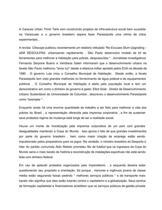  
A Caracas Urban Think Tank vem construindo projetos de infra­estrutura social bem sucedida                         
na Venezuela e o governo brasileiro espera fazer Paraisópolis uma vitrine de sítios                         
experimentais . 
A revista Citiscope publicou recentemente um relatório intitulado "No Excuses Slum Upgrading ­                         
sEM DESCULPAS­ urbanizando rapidamente , São Paulo desenvolve modelo de kit de                       
ferramentas para melhorar a habitação para pobres, despossuídos " . Jornalistas investigativos                       
Fernando Serpone Bueno e Veridiana Saleh informaram que o desenvolvimento urbano na                       
favela São Paulo melhorou "anos luz" desde a ditadura militar apoiado pelos EUA na década de                               
1980 . O governo Lula criou o Conselho Municipal de Habitação . Desde então, a favela                               
Paraisópolis tem visto grandes melhorias no fornecimento de água potável e de equipamentos                         
públicos . O Conselho Municipal de Habitação é eleito pela população local e tem um                             
demonstrativo em como o dinheiro do governo é gasto. Elliot Sclar , Diretor de Desenvolvimento                             
Urbano Sustentável da Universidade de Columbia , descreveu o desenvolvimento Paraisópolis                     
como "exemplar " . 
Enquanto ainda há uma enorme quantidade de trabalho a ser feito para melhorar a vida dos                               
pobres do Brasil , a representação oferecida pela imprensa corporativa , a fim de sustentar                             
seus protestos regime de mudança está longe de ser a realidade social. 
Houve um monte de moralização pela imprensa corporativa de um país com grandes                         
desigualdades mantendo a Copa do Mundo . Isso ignora o fato de que grandes investimentos                             
por parte do governo brasileiro , bem como maior criação de emprego estão sendo                           
impulsionado pelos preparativos para os jogos. Na verdade, o ministro brasileiro do Desporto e                           
líder do partido comunista Aldo Rebelo prometeu fãs de futebol que os ingressos da Copa do                               
Mundo seria o mais barato da história e reconstrução de instalações esportivas não está sendo                             
feita com dinheiro federal. 
Em vez de aplaudir protestos organizados pelo imperialismo , a esquerda deveria estar                         
questionando seu propósito e orientação. Só porque , menores e ingênuos jovens de classe                           
média estão segurando faixas pedindo " melhores serviços públicos " e de transporte mais                           
barato não significa que eles estão lutando contra o capitalismo e a globalização. Seus centros                             
de formação capitalistas e financiadores acreditam que os serviços públicos de gestão privada                         
 