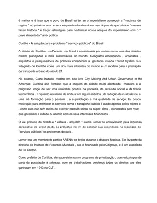 é melhor e é isso que o povo do Brasil vai ter se o imperialismo conseguir a "mudança de                                     
regime " no próximo ano , e se a esquerda não abandonar seu dogma de que o bobo " massas                                       
fazem história " e traçar estratégias para neutralizar novos ataques do imperialismo com o "                             
povo alimentado " anti­ política. 
Curitiba ­ A solução para o problema " serviços públicos" do Brasil 
A cidade de Curitiba , no Paraná , no Brasil é considerada por muitos como uma das cidades                                   
melhor planejadas e mais sustentáveis ​​do mundo. Geógrafos Americanos , urbanistas ,                       
arquitetos e pesquisadores de políticas consideram a gerência privada Transit System Bus                       
Integrado de Curitiba como um dos mais eficientes do mundo e um modelo para a prestação                               
de transporte urbano do século 21. 
No entanto, Clara Irazabal mostra em seu livro City Making And Urban Governance in the                             
Americas: Curitiba and Portland que a imagem da cidade muito alardeada mascara e o                           
progresso longe de ser uma realidade positiva da pobreza, da exclusão social e da tirania                             
tecnocrática . Enquanto o sistema de ônibus tem alguns méritos , de redução de custos levou a                                 
uma má formação para o pessoal , a superlotação e má qualidade de serviço. Há pouca                               
motivação para melhorar os serviços como o transporte público é usado apenas pelos pobres e                             
, como eles não têm meios de exercer pressão sobre os super­ ricos , tecnocratas sem rosto                                 
que governam a cidade de acordo com os seus interesses financeiros . 
O ex­ prefeito da cidade e " estrela ­ arquiteto " Jaime Lerner foi entrevistado pela imprensa                                 
corporativa do Brasil desde os protestos no fim de solicitar sua experiência na resolução de                             
"serviços públicos" os problemas do país . 
Lerner era um membro do partido ARENA de direita durante a ditadura fascista. Ele faz parte da                                 
diretoria do Instituto de Recursos Mundiais , que é financiado pelo Citigroup, e é um associado                               
de Bill Clinton. 
Como prefeito de Curitiba , ele supervisionou um programa de privatização , que reduziu grande                             
parte da população à pobreza, com os trabalhadores perdendo todos os direitos que eles                           
ganharam em 1943 na CLT . 
 
 
