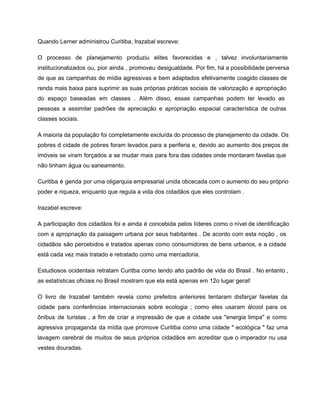 Quando Lerner administrou Curitiba, Irazabal escreve: 
O processo de planejamento produziu elites favorecidas e , talvez involuntariamente                     
institucionalizados ou, pior ainda , promoveu desigualdade. Por fim, há a possibilidade perversa                         
de que as campanhas de mídia agressivas e bem adaptados efetivamente coagido classes de                           
renda mais baixa para suprimir as suas próprias práticas sociais de valorização e apropriação                           
do espaço baseadas em classes . Além disso, essas campanhas podem ter levado as                           
pessoas a assimilar padrões de apreciação e apropriação espacial característica de outras                       
classes sociais. 
A maioria da população foi completamente excluída do processo de planejamento da cidade. Os                           
pobres d cidade de pobres foram levados para a periferia e, devido ao aumento dos preços de                                 
imóveis se viram forçados a se mudar mais para fora das cidades onde montaram favelas que                               
não tinham água ou saneamento. 
Curitiba é gerida por uma oligarquia empresarial unida obcecada com o aumento do seu próprio                             
poder e riqueza, enquanto que regula a vida dos cidadãos que eles controlam . 
Irazabel escreve: 
A participação dos cidadãos foi e ainda é concebida pelos líderes como o nível de identificação                               
com a apropriação da paisagem urbana por seus habitantes . De acordo com esta noção , os                                 
cidadãos são percebidos e tratados apenas como consumidores de bens urbanos, e a cidade                           
está cada vez mais tratado e retratado como uma mercadoria. 
Estudiosos ocidentais retratam Curitba como tendo alto padrão de vida do Brasil . No entanto ,                               
as estatísticas oficiais no Brasil mostram que ela está apenas em 12o lugar geral! 
O livro de Irazabel também revela como prefeitos anteriores tentaram disfarçar favelas da                         
cidade para conferências internacionais sobre ecologia ; como eles usaram álcool para os                         
ônibus de turistas , a fim de criar a impressão de que a cidade usa "energia limpa" e como                                     
agressiva propaganda da mídia que promove Curitiba como uma cidade " ecológica " faz uma                             
lavagem cerebral de muitos de seus próprios cidadãos em acreditar que o imperador nu usa                             
vestes douradas. 
 
 
