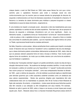 colapso desde o crash de Wall Street em 1928, todos esses fatores fez com que o único                                 
caminho para o capitalismo financeiro para evitar a revolução social era criar                       
contra­movimentos que iria recorrer para as massas através da apropriação de discurso de                         
esquerda e redirecionando­o em favor de interesses corporativos. O resultado foi o fascismo. O                           
fascismo é a tentativa da classe dominante para mobilizar a pequena burguesia e a classe                             
trabalhadora à causa da classe dominante , enganando­os . 
É uma tentativa de impedir a revolução social , desviando o ódio dos trabalhadores para seus                               
patrões capitalistas no sentido de ódio de bodes expiatórios . Para fazer isso, ele se apropria do                                 
discurso de esquerda e simbologia, infundindo­lo com um novo significado . Assim, na                         
Alemanha nazista , o capitalismo tornou­se "revolucionário" na forma de " nacional­socialismo "                         
, onde os judeus e não o capitalista tornou­se o inimigo do povo , enquanto a foice e o martelo                                       
dos comunistas foi substituída pela suástica , que era inspirada pelo regime tirânico do Lamas                             
no Tibete, cuja teocracia feudal brutal os nazistas admiravam. 
Na Itália, Espanha e outros países , táticas semelhantes foram usados ​​para impedir a revolução                             
social. O fascismo teve que chamar­se "socialismo" como o capitalismo não era uma ideologia                           
que a classe dominante poderia comercializar efetivamente na década de 1930 , dado o fato de                               
que as pessoas estavam passando fome em toda a Europa e América. Todo mundo queria                             
alguma forma de socialismo, de modo que os chefes vieramo com uma forma de socialismo                             
que iria fortalecer o capitalismo. 
As táticas das "revoluções coloridas" seguem um padrão semelhante, exceto nos dias de hoje a                             
situação internacional mudou . Na ausência de ideologia socialista científico, é muito mais fácil                           
de manipular o público em acreditar que uma "espontânea " e " popular" revolta está ocorrendo.                               
Isso ocorre porque as "revoluções coloridas" , como seus antepassados ​​fascistas na década                         
de 1930 , usam a retórica da esquerda , a fim de mobilizar a juventude ingênua e desinformada                                   
para derrubar governos que a elite corporativa ocidental considera como um obstáculo aos                         
seus planos expansionistas . Muitos dos governos dirigidos pelo imperialismo têm sido                       
colaboradores leais com os imperialistas no passado. Ben Ali da Tunísia e Hosni Mubarak do                             
Egito são exemplos. No entanto , o imperialismo , muitas vezes derruba seus fantoches quando                             
eles têm crescido a sua utilização ou têm divergências com seus mestres. Por exemplo,                           
Mubarak se opôs à guerra de 2003, sobre o Iraque e se recusou a enviar tropas para ocupar                                   
aquele país. Assim , Mubarak estava fora e a fascista Irmandade Muçulmana estava dentro É                             
 