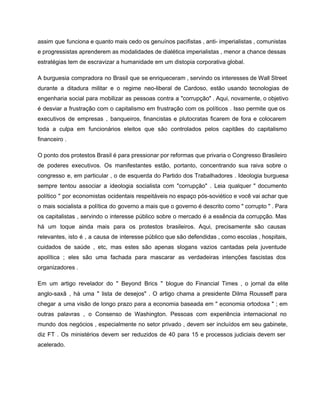 assim que funciona e quanto mais cedo os genuínos pacifistas , anti­ imperialistas , comunistas                             
e progressistas aprenderem as modalidades de dialética imperialistas , menor a chance dessas                         
estratégias tem de escravizar a humanidade em um distopia corporativa global. 
A burguesia compradora no Brasil que se enriqueceram , servindo os interesses de Wall Street                             
durante a ditadura militar e o regime neo­liberal de Cardoso, estão usando tecnologias de                           
engenharia social para mobilizar as pessoas contra a "corrupção" . Aqui, novamente, o objetivo                           
é desviar a frustração com o capitalismo em frustração com os políticos . Isso permite que os                                 
executivos de empresas , banqueiros, financistas e plutocratas ficarem de fora e colocarem                         
toda a culpa em funcionários eleitos que são controlados pelos capitães do capitalismo                         
financeiro . 
O ponto dos protestos Brasil é para pressionar por reformas que privaria o Congresso Brasileiro                             
de poderes executivos. Os manifestantes estão, portanto, concentrando sua raiva sobre o                       
congresso e, em particular , o de esquerda do Partido dos Trabalhadores . Ideologia burguesa                             
sempre tentou associar a ideologia socialista com "corrupção" . Leia qualquer " documento                         
político " por economistas ocidentais respeitáveis ​​no espaço pós­soviético e você vai achar que                           
o mais socialista a política do governo a mais que o governo é descrito como " corrupto " . Para                                       
os capitalistas , servindo o interesse público sobre o mercado é a essência da corrupção. Mas                               
há um toque ainda mais para os protestos brasileiros. Aqui, precisamente são causas                         
relevantes, isto é , a causa de interesse público que são defendidas , como escolas , hospitais,                                 
cuidados de saúde , etc, mas estes são apenas slogans vazios cantadas pela juventude                           
apolítica ; eles são uma fachada para mascarar as verdadeiras intenções fascistas dos                         
organizadores . 
Em um artigo revelador do " Beyond Brics " blogue do Financial Times , o jornal da elite                                   
anglo­saxã , há uma " lista de desejos" . O artigo chama a presidente Dilma Rousseff para                                 
chegar a uma visão de longo prazo para a economia baseada em " economia ortodoxa " ; em                                   
outras palavras , o Consenso de Washington. Pessoas com experiência internacional no                       
mundo dos negócios , especialmente no setor privado , devem ser incluídos em seu gabinete,                             
diz FT . Os ministérios devem ser reduzidos de 40 para 15 e processos judiciais devem ser                                 
acelerado. 
 
 