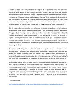 Talvez o Financial Times tem pessoas como o agente de Soros Aminio Fraga Neto em mente                               
quando se refere a pessoas com experiência no setor privado . O artigo conclui que nenhuma                               
destas demandas serão atendidas , porque o regime brasileiro é simplesmente muito corrupto e                           
incompetente. A lista de desejos publicada pelo Financial Times corresponde à estratégia da                         
elite financeira global, que é o de enfraquecer as instituições do Estado­nação , de modo que as                                 
empresas multinacionais não precisem se preocupar com o estado de direito quando querem                         
roubar e saquear recursos do país , de acordo com as exigências da " economia ortodoxa ". 
Este é o plano dos cosmopolitas sem raízes , a burguesia compradora cruel e implacável                             
representada pelos partidos da oposição de direita , que ao contrário do atual ministro das                             
Finanças , Guido Mantega , não vai criticar as políticas fiscais dos Estados Unidos e da União                                 
Europeia e demandam mais influência sobre o FMI, enquanto a imposição de controles de                           
capital e tarifas protecionistas sobre as importações dos EUA, que , ao contrário do atual                             
ministro das Relações Exteriores , não vai fazer declarações contrárias a intervenção de                         
potências ocidentais contra a Síria , enquanto exigindo que o Brasil seja incluído no Conselho de                               
Segurança da ONU . 
O regime que Washington quer ver instalado irá se comportar como os países modelo da                             
América Latina ; países como a Colômbia, onde sindicalistas , professores e intelectuais que                           
ousam abrir a boca contra o governo são mortos a tiros . Você não verá muitos ativistas da                                   
Avaaz em Bogotá , enquanto que colônia dos EUA é compatível com a " economia ortodoxa " e                                   
está cumprindo sua quota anual de assassinatos paramilitares a serviço da "boa governança" . 
O conflito que joga­se agora no Brasil é entre a burguesia nacional progressista que quer ver o                                 
Brasil crescer, mantendo os seus interesses de classe e dominação da classe operária e a                             
burguesia compradora , que estão usando a pequena burguesia para destruir o Brasil como um                             
funcionamento estado­nação , esmagar a iniciativa ordem mundial multipolar BRICS ,                     
cumprindo assim o que o presidente Obama prometeu fazer antes de ser eleito , quando ele                               
proclamou: " nós temos que recuperar a América Latina " . Asseclas do Sr. Mudança vieram                               
para o Brasil.  
Original em inglês: 
http://dissidentvoice.org/2013/08/brazils­vinegar­revolution­left­in­form­right­in­content­4/ 
 