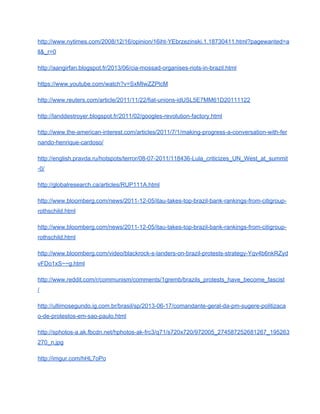 http://www.nytimes.com/2008/12/16/opinion/16iht­YEbrzezinski.1.18730411.html?pagewanted=a
ll&_r=0 
http://aangirfan.blogspot.fr/2013/06/cia­mossad­organises­riots­in­brazil.html 
https://www.youtube.com/watch?v=SxMIwZZPlcM 
http://www.reuters.com/article/2011/11/22/fiat­unions­idUSL5E7MM61D20111122 
http://landdestroyer.blogspot.fr/2011/02/googles­revolution­factory.html 
http://www.the­american­interest.com/articles/2011/7/1/making­progress­a­conversation­with­fer
nando­henrique­cardoso/ 
http://english.pravda.ru/hotspots/terror/08­07­2011/118436­Lula_criticizes_UN_West_at_summit
­0/ 
http://globalresearch.ca/articles/RUP111A.html 
http://www.bloomberg.com/news/2011­12­05/itau­takes­top­brazil­bank­rankings­from­citigroup­
rothschild.html 
http://www.bloomberg.com/news/2011­12­05/itau­takes­top­brazil­bank­rankings­from­citigroup­
rothschild.html 
http://www.bloomberg.com/video/blackrock­s­landers­on­brazil­protests­strategy­Yqv4b6nkRZyd
vFDo1xS~~g.html 
http://www.reddit.com/r/communism/comments/1gremb/brazils_protests_have_become_fascist
/ 
http://ultimosegundo.ig.com.br/brasil/sp/2013­06­17/comandante­geral­da­pm­sugere­politizaca
o­de­protestos­em­sao­paulo.html 
http://sphotos­a.ak.fbcdn.net/hphotos­ak­frc3/q71/s720x720/972005_274587252681267_195263
270_n.jpg 
http://imgur.com/hHL7oPo 
 