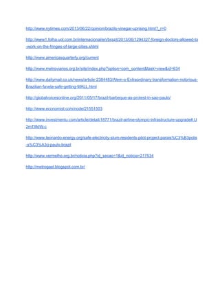 http://www.nytimes.com/2013/06/22/opinion/brazils­vinegar­uprising.html?_r=0 
http://www1.folha.uol.com.br/internacional/en/brazil/2013/06/1294327­foreign­doctors­allowed­to
­work­on­the­fringes­of­large­cities.shtml 
http://www.americasquarterly.org/current 
http://www.metroviarios.org.br/site/index.php?option=com_content&task=view&id=634 
http://www.dailymail.co.uk/news/article­2384483/Alem­o­Extraordinary­transformation­notorious­
Brazilian­favela­safe­getting­MALL.html 
http://globalvoicesonline.org/2011/05/17/brazil­barbeque­as­protest­in­sao­paulo/ 
http://www.economist.com/node/21551503 
http://www.investmentu.com/article/detail/18771/brazil­airline­olympic­infrastructure­upgrade#.U
2mTIfldW­c 
http://www.leonardo­energy.org/safe­electricity­slum­residents­pilot­project­parais%C3%B3polis
­s%C3%A3o­paulo­brazil 
http://www.vermelho.org.br/noticia.php?id_secao=1&id_noticia=217534 
http://metrogael.blogspot.com.br/ 
 
 
 
 
 
 
 
 