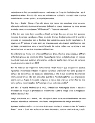 ostensivamente feita para coincidir com as celebrações da Copa das Confederações ; isto é                           
evidente no vídeo . Embora não possa ser provado que o vídeo foi concebido para incentivar                               
manifestações contra o governo, a suspeita permanece. 
Fiat Uno , Strada , Siena e Palio são alguns dos carros mais populares entre os novos                                 
altamente endividado da pequena burguesia do Brasil , a própria classe que iria tomar as ruas                               
em junho cantando em uníssono " VEM pra rua ! " ­ Venha para as ruas ! . 
A Fiat tem sido muito bem sucedida no Brasil ao longo dos anos em que tem quebrado                                 
recordes de vendas e produção . Mas a produção diminuiu drasticamente em 2012 levando a                             
empresa em negociações com o Sindicato dos Metalúrgicos para demitir trabalhadores. O                       
governo do PT colocou pressão sobre as empresas para não despedir trabalhadores; isso                         
contrasta marcadamente com o comportamento do regime militar, que governou o país                       
exclusivamente em nome de empresas multinacionais. 
Recentemente se fundiu com a General Motors do Brasil. Desde o ano passado, a GM tem                               
enfrentado pressão da presidente Dilma Rousseff para manter os trabalhadores em troca de                         
incentivos fiscais que ajudaram a levantar as vendas no quarto maior mercado de carros do                             
mundo a um nível recorde em 2012. 
Não há nada que as corporações multinacionais odeiem mais do que a negociação coletiva.                           
Apesar de a maioria dos sindicatos nos países capitalistas funcionarem mais como guardas em                           
campos de concentração de escravidão assalariada, o fato de que executivos de empresas                         
internacionais ter que lidar com sindicatos, quando da "reestruturação" de suas empresas de                         
acordo com as forças do mercado é algo que a maioria das empresas prefere ficar de fora                                 
como parte da modernização e da "mudança em que podemos acreditar".   
Em 2011, a Reuters informou que o FIOM, sindicato dos metalurgicos italiano ", acusou a                             
montadora de renegar as promessas de investimento e voltar o relógio sobre as relações de                             
trabalho do século 19".  
Sergio Marchionne, CEO da Fiat, deu seu apoio à posse do tecnocrata Mario Monti na União                               
Européia dizendo que a Itália tinha "uma vez na vida oportunidade de abraçar a mudança". 
Agora os brasileiros terão a oportunidade de abraçar a "mudança" também através de " mudar o                               
Brasil ", onde o Brasil será enfraquecido além do conserto, com os direitos de negociação                             
 
