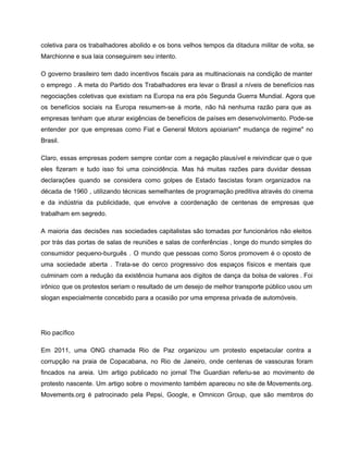 coletiva para os trabalhadores abolido e os bons velhos tempos da ditadura militar de volta, se                               
Marchionne e sua laia conseguirem seu intento. 
O governo brasileiro tem dado incentivos fiscais para as multinacionais na condição de manter                           
o emprego . A meta do Partido dos Trabalhadores era levar o Brasil a níveis de benefícios nas                                   
negociações coletivas que existiam na Europa na era pós Segunda Guerra Mundial. Agora que                           
os benefícios sociais na Europa resumem­se à morte, não há nenhuma razão para que as                             
empresas tenham que aturar exigências de benefícios de países em desenvolvimento. Pode­se                       
entender por que empresas como Fiat e General Motors apoiariam" mudança de regime" no                           
Brasil. 
Claro, essas empresas podem sempre contar com a negação plausível e reivindicar que o que                             
eles fizeram e tudo isso foi uma coincidência. Mas há muitas razões para duvidar dessas                             
declarações quando se considera como golpes de Estado fascistas foram organizados na                       
década de 1960 , utilizando técnicas semelhantes de programação preditiva através do cinema                         
e da indústria da publicidade, que envolve a coordenação de centenas de empresas que                           
trabalham em segredo. 
A maioria das decisões nas sociedades capitalistas são tomadas por funcionários não eleitos                         
por trás das portas de salas de reuniões e salas de conferências , longe do mundo simples do                                   
consumidor pequeno­burguês . O mundo que pessoas como Soros promovem é o oposto de                           
uma sociedade aberta . Trata­se do cerco progressivo dos espaços físicos e mentais que                           
culminam com a redução da existência humana aos dígitos de dança da bolsa de valores . Foi                                 
irônico que os protestos seriam o resultado de um desejo de melhor transporte público usou um                               
slogan especialmente concebido para a ocasião por uma empresa privada de automóveis. 
 
Rio pacífico 
Em 2011, uma ONG chamada Rio de Paz organizou um protesto espetacular contra a                           
corrupção na praia de Copacabana, no Rio de Janeiro, onde centenas de vassouras foram                           
fincados na areia. Um artigo publicado no jornal The Guardian referiu­se ao movimento de                           
protesto nascente. Um artigo sobre o movimento também apareceu no site de Movements.org.                         
Movements.org é patrocinado pela Pepsi, Google, e Omnicon Group, que são membros do                         
 