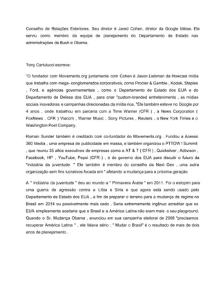 Conselho de Relações Exteriores. Seu diretor é Jared Cohen, diretor da Google Idéias. Ele                           
serviu como membro da equipe de planejamento do Departamento de Estado nas                       
administrações de Bush e Obama. 
 
Tony Cartulucci escreve: 
“O fundador com Movements.org juntamente com Cohen é Jason Liebman da Howcast mídia                         
que trabalha com mega­ conglomerados corporativos, como Procter & Gamble , Kodak, Staples                         
, Ford, e agências governamentais , como o Departamento de Estado dos EUA e do                             
Departamento de Defesa dos EUA , para criar "custom­branded entretenimento , as mídias                         
sociais inovadoras e campanhas direcionadas da mídia rica. "Ele também esteve no Google por                           
4 anos , onde trabalhou em parceria com a Time Warner (CFR ) , a News Corporation (                                   
FoxNews , CFR ) Viacom , Warner Music , Sony Pictures , Reuters , o New York Times e o                                       
Washington Post Company. 
Roman Sunder também é creditado com co­fundador do Movements.org . Fundou a Acesso                         
360 Media , uma empresa de publicidade em massa, e também organizou o PTTOW ! Summit                               
, que reuniu 35 altos executivos de empresas como a AT & T ( CFR ) , Quicksilver , Activison ,                                         
Facebook, HP , YouTube, Pepsi (CFR ) , e do governo dos EUA para discutir o futuro da                                   
"indústria da juventude. " Ele também é membro do conselho da Next Gen , uma outra                               
organização sem fins lucrativos focada em " afetando a mudança para a próxima geração 
A " indústria da juventude " deu ao mundo a " Primavera Árabe " em 2011. Foi o estopim para                                       
uma guerra de agressão contra a Líbia e Síria e que agora está sendo usado pelo                               
Departamento de Estado dos EUA , a fim de preparar o terreno para a mudança de regime no                                   
Brasil em 2014 ou possivelmente mais cedo . Seria extremamente ingênuo acreditar que os                           
EUA simplesmente aceitaria que o Brasil e a América Latina não eram mais o seu playground.                               
Quando o Sr. Mudança Obama , anunciou em sua campanha eleitoral de 2008 "precisamos                           
recuperar América Latina '' , ele falava sério ; " Mudar o Brasil" é o resultado de mais de dois                                       
anos de planejamento . 
 
 