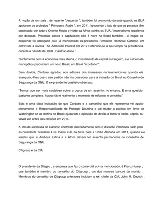 A noção de um país , de repente "despertar ", também foi promovido durante quando os EUA                                 
apoiaram os protestos " Primavera Árabe ", em 2011. Ignorando o fato de que as pessoas têm                                 
protestado por todo o Oriente Médio e Norte da África contra os EUA / imperialismo israelense                               
por décadas. Protestos contra o capitalismo não é novo no Brasil também. . A noção de                               
despertar foi esboçado pelo já mencionado ex­presidente Fernando Henrique Cardoso em                     
entrevista à revista The American Interest em 2012 Referindo­se a seu tempo na presidência,                           
durante a década de 1990 , Cardoso disse : 
“Juntamente com a economia mais aberta, o investimento de capital estrangeiro, e o estouro de                             
monopólios produziram um novo Brasil, um Brasil 'acordado' ". 
Sem dúvida, Cardoso agradou aos editores dos interesses norte­americanos quando ele                     
assegurou­lhes que o seu partido não iria pressionar para a inclusão do Brasil no Conselho de                               
Segurança da ONU. O ex­presidente brasileiro observou: 
“Temos que ser mais cauteloso sobre a busca de um assento, no entanto. É uma questão                               
bastante complexa. Agora não é realmente o momento de reformar o conselho.” 
Esta é uma clara indicação de que Cardoso e a camarilha que ele representa vai apoiar                               
plenamente a Responsabilidade de Proteger Doutrina e vai mudar a política em favor de                           
Washington se os motins no Brasil ajudarem a oposição de direita a tomar o poder, depois, ou                                 
talvez até antes das eleições em 2014.  
A atitude submissa de Cardoso contrasta marcadamente com o discurso inflamado dado pelo                         
ex­presidente brasileiro Luis Inácio Lula da Silva para a União Africana em 2011, quando ele                             
insistiu que a América Latina e a África devem ter assento permanente no Conselho de                             
Segurança da ONU. 
Citigroup e da CIA 
 
O presidente da Diageo , a empresa que fez o comercial acima mencionado, é Franz Humer ,                                 
que também é membro do conselho do Citigroup , um dos maiores bancos do mundo .                               
Membros do conselho do Citigroup anteriores incluíam o ex­ chefe da CIA, John M. Deutch .                               
 