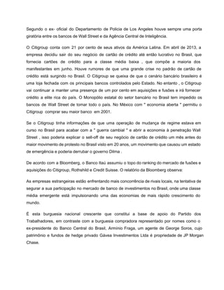 Segundo o ex­ oficial do Departamento de Policia de Los Angeles houve sempre uma porta                             
giratória entre os bancos de Wall Street e da Agência Central de Inteligência. 
O Citigroup conta com 21 por cento de seus ativos da América Latina. Em abril de 2013, a                                   
empresa decidiu sair do seu negócio de cartão de crédito até então lucrativo no Brasil, que                               
fornecia cartões de crédito para a classe média baixa , que compõe a maioria dos                             
manifestantes em junho. Houve rumores de que uma grande crise no padrão de cartão de                             
crédito está surgindo no Brasil. O Citigroup se queixa de que o cenário bancário brasileiro é                               
uma loja fechada com os principais bancos controlados pelo Estado. No entanto , o Citigroup                             
vai continuar a manter uma presença de um por cento em aquisições e fusões e irá fornecer                                 
crédito a elite rica do país. O Monopólio estatal do setor bancário no Brasil tem impedido os                                 
bancos de Wall Street de tomar todo o país. No México com " economia aberta " permitiu o                                   
Citigroup  comprar seu maior banco  em 2001. 
Se o Citigroup tinha informações de que uma operação de mudança de regime estava em                             
curso no Brasil para acabar com a " guerra cambial " e abrir a economia à penetração Wall                                   
Street , isso poderia explicar o sell­off de seu negócio de cartão de crédito um mês antes do                                   
maior movimento de protesto no Brasil visto em 20 anos, um movimento que causou um estado                               
de emergência e poderia derrubar o governo Dilma . 
De acordo com a Bloomberg, o Banco Itaú assumiu o topo do ranking do mercado de fusões e                                   
aquisições do Citigroup, Rothshild e Credit Suisse. O relatório da Bloomberg observa:  
As empresas estrangeiras estão enfrentando mais concorrência de rivais locais, na tentativa de                         
segurar a sua participação no mercado de banco de investimentos no Brasil, onde uma classe                             
média emergente está impulsionando uma das economias de mais rápido crescimento do                       
mundo.  
É esta burguesia nacional crescente que constitui a base de apoio do Partido dos                           
Trabalhadores, em contraste com a burguesia compradora representado por nomes como o                       
ex­presidente do Banco Central do Brasil, Armínio Fraga, um agente de George Soros, cujo                           
patrimônio e fundos de hedge privado Gávea Investimentos Ltda é propriedade de JP Morgan                           
Chase. 
 