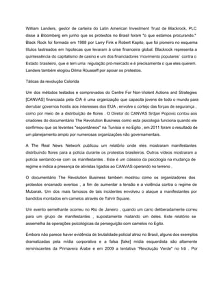 William Landers, gestor de carteira do Latin American Investment Trust de Blackrock, PLC                         
disse à Bloomberg em junho que os protestos no Brasil foram "o que estamos procurando."                             
Black Rock foi formada em 1988 por Larry Fink e Robert Kapito, que foi pioneiro no esquema                                 
títulos lastreados em hipotecas que levaram à crise financeira global. Blackrock representa a                         
quintessência do capitalismo de casino e um dos financiadores 'movimento populares’ contra o                         
Estado brasileiro, que é tem uma regulação pró­mercado e é precisamente o que eles querem.                             
Landers também elogiou Dilma Rousseff por apoiar os protestos. 
Táticas da revolução Colorida 
Um dos métodos testados e comprovados do Centre For Non­Violent Actions and Strategies                         
[CANVAS] financiada pela CIA é uma organização que capacita jovens de todo o mundo para                             
derrubar governos hostis aos interesses dos EUA , envolve o cortejo das forças de segurança ,                               
como por meio de a distribuição de flores . O Diretor do CANVAS Srdjan Popovic contou aos                                 
criadores do documentário The Revolution Business como esta psicologia funciona quando ele                       
confirmou que os levantes "espontâneos" na Tunísia e no Egito , em 2011 foram o resultado de                                 
um planejamento amplo por numerosas organizações não governamentais. 
A The Real News Network publicou um relatório onde eles mostraram manifestantes                       
distribuindo flores para a polícia durante os protestos brasileiros. Outros vídeos mostraram a                         
polícia sentando­se com os manifestantes . Este é um clássico da psicologia na mudança de                             
regime e indica a presença de ativistas ligados ao CANVAS operando no terreno . 
O documentário The Revolution Business também mostrou como os organizadores dos                     
protestos encenado eventos , a fim de aumentar a tensão e a violência contra o regime de                                 
Mubarak. Um dos mais famosos de tais incidentes envolveu o ataque a manifestantes por                           
bandidos montados em camelos através de Tahrir Square. 
Um evento semelhante ocorreu no Rio de Janeiro , quando um carro deliberadamente correu                           
para um grupo de manifestantes , supostamente matando um deles. Este relatório se                         
assemelha às operações psicológicas da perseguição com camelos no Egito. 
Embora não parece haver evidência de brutalidade policial atroz no Brasil, alguns dos exemplos                           
dramatizadas pela mídia corporativa e a falsa [fake] mídia esquerdista são altamente                       
reminiscentes da Primavera Árabe e em 2009 a tentativa “Revolução Verde" no Irã . Por                             
 