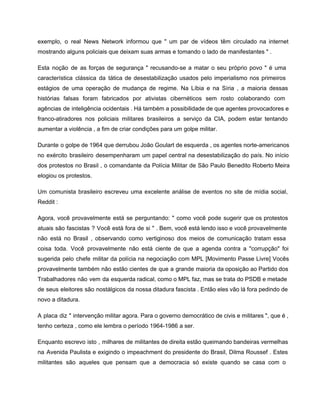 exemplo, o real News Network informou que " um par de vídeos têm circulado na internet                               
mostrando alguns policiais que deixam suas armas e tomando o lado de manifestantes " . 
Esta noção de as forças de segurança " recusando­se a matar o seu próprio povo " é uma                                   
característica clássica da tática de desestabilização usados ​​pelo imperialismo nos primeiros                     
estágios de uma operação de mudança de regime. Na Líbia e na Síria , a maioria dessas                                 
histórias falsas foram fabricados por ativistas cibernéticos sem rosto colaborando com                     
agências de inteligência ocidentais . Há também a possibilidade de que agentes provocadores e                           
franco­atiradores nos policiais militares brasileiros a serviço da CIA, podem estar tentando                       
aumentar a violência , a fim de criar condições para um golpe militar. 
Durante o golpe de 1964 que derrubou João Goulart de esquerda , os agentes norte­americanos                             
no exército brasileiro desempenharam um papel central na desestabilização do país. No início                         
dos protestos no Brasil , o comandante da Polícia Militar de São Paulo Benedito Roberto Meira                               
elogiou os protestos. 
Um comunista brasileiro escreveu uma excelente análise de eventos no site de mídia social,                           
Reddit : 
Agora, você provavelmente está se perguntando: " como você pode sugerir que os protestos                           
atuais são fascistas ? Você está fora de si " . Bem, você está lendo isso e você provavelmente                                     
não está no Brasil , observando como vertiginoso dos meios de comunicação tratam essa                           
coisa toda. Você provavelmente não está ciente de que a agenda contra a "corrupção" foi                             
sugerida pelo chefe militar da polícia na negociação com MPL [Movimento Passe Livre] Vocês                           
provavelmente também não estão cientes de que a grande maioria da oposição ao Partido dos                             
Trabalhadores não vem da esquerda radical, como o MPL faz, mas se trata do PSDB e metade                                 
de seus eleitores são nostálgicos da nossa ditadura fascista . Então eles vão lá fora pedindo de                                 
novo a ditadura. 
A placa diz " intervenção militar agora. Para o governo democrático de civis e militares ", que é ,                                     
tenho certeza , como ele lembra o período 1964­1986 a ser. 
Enquanto escrevo isto , milhares de militantes de direita estão queimando bandeiras vermelhas                         
na Avenida Paulista e exigindo o impeachment do presidente do Brasil, Dilma Roussef . Estes                             
militantes são aqueles que pensam que a democracia só existe quando se casa com o                             
 
