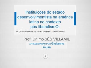 Prof. Dr. moiSÉS VILLAMIL
BALESTROAPRESENTAÇÃO POR Giulianno
sousa
Instituições do estado
desenvolvimentista na américa
latina no contexto
pós-liberalismO:
OS CASOSDO BRASILE ARGENTINAEMPERSPECTIVACOMPARADA.
 