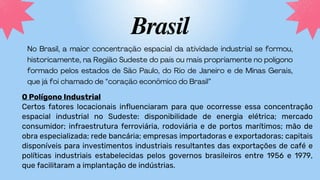 Brasil
O Polígono Industrial
Certos fatores locacionais influenciaram para que ocorresse essa concentração
espacial industrial no Sudeste: disponibilidade de energia elétrica; mercado
consumidor; infraestrutura ferroviária, rodoviária e de portos marítimos; mão de
obra especializada; rede bancária; empresas importadoras e exportadoras; capitais
disponíveis para investimentos industriais resultantes das exportações de café e
políticas industriais estabelecidas pelos governos brasileiros entre 1956 e 1979,
que facilitaram a implantação de indústrias.
 