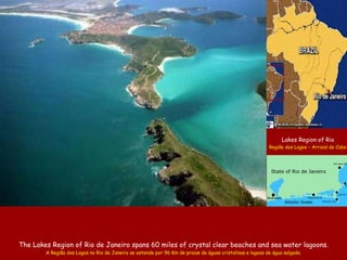 The Lakes Region of Rio de Janeiro  spans  6 0  miles of crystal clear beaches and sea   water lagoons . A Região dos Lagos no Rio de Janeiro se estende por 96 Km de praias de águas cristalinas e lagoas de água salgada. Lakes Region of Rio Região dos Lagos – Arraial do Cabo State of Rio de Janeiro Atlantic Ocean Rio das Ostras . Saquarema . 