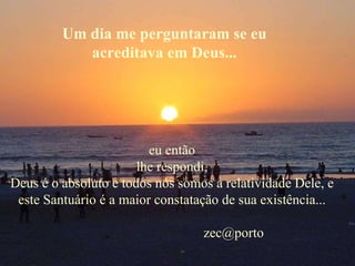 Um dia me perguntaram se eu acreditava em Deus... eu então lhe respondi, Deus é o absoluto e todos nós somos a relatividade Dele, e este Santuário é a maior constatação de sua existência...   [email_address] 