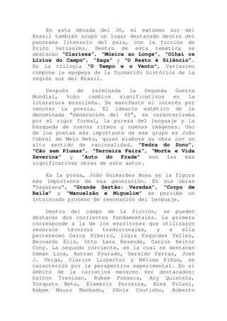 En esta década del 30, el extremo sur del
Brasil también ocupó un lugar destacado dentro del
panorama literario del país, con la ficción de
Erico Veríssimo. Dentro de esta temática se
destacan “Clarissa”, “Música ao Longe”, “Olhai os
Lírios do Campo”, “Saga” y “O Resto é Silêncio”.
En la trilogía “O Tempo e o Vento”, Veríssimo
compone la epopeya de la formación histórica de la
región sur del Brasil.
Después de terminada la Segunda Guerra
Mundial, hubo cambios significativos en la
literatura brasileña. Se manifestó el interés por
renovar la poesía. El ideario estético de la
denominada “Generación del 45”, se caracterizaba
por el rigor formal, la pureza del lenguaje y la
búsqueda de nuevos ritmos y nuevas imágenes. Uno
de los poetas más importante de ese grupo es João
Cabral de Melo Neto, quien elabora su obra con un
alto sentido de racionalidad. “Pedra do Sono”,
“Cão sem Plumas”, “Terceira Feira”, “Morte e Vida
Severina” y “Auto do Frade” son las más
significativas obras de este autor.
En la prosa, João Guimaräes Rosa es la figura
más importante de esa generación. En sus obras
“Sagarana”, “Grande Sertão: Veredas”, “Corpo de
Baile” y “Manuelzão e Miguelim” se percibe un
intrincado proceso de renovación del lenguaje.
Dentro del campo de la ficción, se pueden
destacar dos corrientes fundamentales. La primera
corresponde a la de los escritores que utilizaron
recursos técnicos tradicionales, y a ella
pertenecen Darcy Ribeiro, Ligia Fagundes Telles,
Bernardo Elis, Otto Lara Resende, Carlos Heitor
Cony. La segunda corriente, en la cual se destacan
Osman Lins, Autran Dourado, Geraldo Ferraz, José
J. Veiga, Clarice Lispector y Nélida Piñon, se
caracterizó por la perspectiva experimental. En el
ámbito de la narrativa merecen ser destacados:
Dalton Trevisan, Rubem Fonseca, Ary Quintela,
Torquato Neto, Elemério Ferreira, Alex Polani,
Rubem Mauro Machado, Sônia Coutinho, Roberto
 