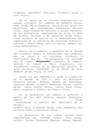 Drummond, Edilberto Coutinho, Orígenes Lessa y
Luiz Vilela.
En el marco de la ficción regionalista no
pueden olvidarse los nombres de Herberto Sales,
José Condé, Mário Palmério, entre otros; entre los
escritores más innovadores sobresalen Adonias
Filho, José Cândido de Carvalho y Ariano Suassuna.
En una perspectiva comprometida se sitúa la obra
de Antônio Callado y de Hermínio Borba Filho.
Dinah Silveira de Queiroz es la representante más
importante de la narrativa de contenido histórico-
nacional. Pedro Nava, por su parte, adoptó una
línea memorialista.
Dentro de la poesía, a mediados de la década
del cincuenta surgió el Concretismo, una tendencia
que se opuso a la corriente intimista y
estetizante del 45. El movimiento fue iniciado
por el grupo “Noigrandes” (Augusto de Campos,
Haroldo de Campos y Décio Pignatari), con
lanzamiento oficial en la Exposición Nacional de
Arte Concreto, celebrada en el Museo de Arte
Moderno de São Paulo, en 1956.
Entre los que empezaron a crear y a publicar
en la década de 1950 a 1960, se destacaron
Ferreira Gullar, Affonso Romano de Sant’Anna,
Cassiano Nunes, Gilberto Mendonça Telles, Carlos
Néjar, Lélia Coelho Frota, Carlos Pena Filho,
Mário Faustino y Alberto da Costa e Silva.
En la generación que empezó a publicar a
partir de los años setenta, merecen destacarse
Adélia Prado
-considerada la poetisa más importante de la
década-,
Lindolf Bell, Elizabeth Veiga, Ivan Junqueira, Ana
Cristina César y Francisco Alvim.
La generación de los nuevos valores está
representada por Alfredo Sirkis, Ivan Souza,
Antônio Torres, Fernando Gabeira, Raduan Nassar,
 