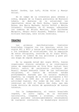 Rachel Jardim, Lya Luft, Hilda Hilst y Moacyr
Scliar.
En el campo de la literatura para jóvenes y
niños, después de la figura precursora de Monteiro
Lobato, se destacan en la actualidad las
importantes obras de Ruth Rocha, Lygia Bojunga
Nunes, Ana Maria Machado, Sylvia Orthof y Marina
Colasanti. Finalmente, en el ensayo, sobresalen
los nombres de Wilson Martins, José Guilherme
Merquior, Sérgio Paulo Rouanet, Roberto Schwarz y
Silviano Santiago, este último novelista.
TEATRO
Las primeras manifestaciones teatrales
brasileñas llegaron con los jesuitas, entre los
siglos XVI y XVII y tenían por finalidad convertir
a los indígenas al cristianismo. Con la expulsión
de estos religiosos, ocurrida en el siglo XVIII,
el teatro se liberó de sus grilletes y pasó por
una etapa de rápido desarrollo.
En la segunda mitad del siglo XVIII, fueron
organizados elencos estables y se construyeron
casas de espectáculos en Vila Rica (actual Ouro
Preto), centro de yacimientos auríferos del
Brasil. Aunque bastante libre de las influencias
religiosas, el teatro de entonces estaba
profundamente marcado por la escuela escénica
española. La llegada de la Corte portuguesa a Río
de Janeiro en 1808 dio un nuevo impulso a la
actividad teatral. Por orden de Don João VI se
construyó en 1810 el Teatro São João, que más
tarde serviría de núcleo de aprendizaje de nuevos
talentos.
Con la Independencia, el teatro brasileño
ingresó, en corto lapso, en la vertiente
nacionalista, llegando a alcanzar, inclusive,
algunos purismos intransigentemente cercenadores
de cualquier innovación. La dramaturgia encontró
 