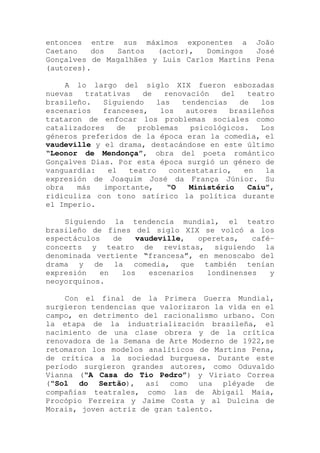 entonces entre sus máximos exponentes a João
Caetano dos Santos (actor), Domingos José
Gonçalves de Magalhäes y Luis Carlos Martins Pena
(autores).
A lo largo del siglo XIX fueron esbozadas
nuevas tratativas de renovación del teatro
brasileño. Siguiendo las tendencias de los
escenarios franceses, los autores brasileños
trataron de enfocar los problemas sociales como
catalizadores de problemas psicológicos. Los
géneros preferidos de la época eran la comedia, el
vaudeville y el drama, destacándose en este último
“Leonor de Mendonça”, obra del poeta romántico
Gonçalves Dias. Por esta época surgió un género de
vanguardia: el teatro contestatario, en la
expresión de Joaquim José da França Júnior. Su
obra más importante, “O Ministério Caiu”,
ridiculiza con tono satírico la política durante
el Imperio.
Siguiendo la tendencia mundial, el teatro
brasileño de fines del siglo XIX se volcó a los
espectáculos de vaudeville, operetas, café-
concerts y teatro de revistas, siguiendo la
denominada vertiente “francesa”, en menoscabo del
drama y de la comedia, que también tenían
expresión en los escenarios londinenses y
neoyorquinos.
Con el final de la Primera Guerra Mundial,
surgieron tendencias que valorizaron la vida en el
campo, en detrimento del racionalismo urbano. Con
la etapa de la industrialización brasileña, el
nacimiento de una clase obrera y de la crítica
renovadora de la Semana de Arte Moderno de 1922,se
retomaron los modelos analíticos de Martins Pena,
de crítica a la sociedad burguesa. Durante este
período surgieron grandes autores, como Oduvaldo
Vianna (“A Casa do Tio Pedro”) y Viriato Correa
(“Sol do Sertão), así como una pléyade de
compañías teatrales, como las de Abigail Maia,
Procópio Ferreira y Jaime Costa y al Dulcina de
Morais, joven actriz de gran talento.
 