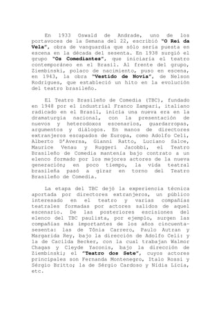 En 1933 Oswald de Andrade, uno de los
portavoces de la Semana del 22, escribió “O Rei da
Vela”, obra de vanguardia que sólo sería puesta en
escena en la década del sesenta. En 1938 surgió el
grupo “Os Comediantes”, que iniciaría el teatro
contemporáneo en el Brasil. Al frente del grupo,
Ziembinski, polaco de nacimiento, puso en escena,
en 1943, la obra “Vestido de Novia”, de Nelson
Rodrigues, que estableció un hito en la evolución
del teatro brasileño.
El Teatro Brasileño de Comedia (TBC), fundado
en 1948 por el industrial Franco Zampari, italiano
radicado en el Brasil, inicia una nueva era en la
dramaturgia nacional, con la presentación de
nuevos y heterodoxos escenarios, guardarropas,
argumentos y diálogos. En manos de directores
extranjeros escapados de Europa, como Adolfo Celi,
Alberto D’Aversa, Gianni Ratto, Luciano Salce,
Maurice Venau y Ruggeri Jacobbi, el Teatro
Brasileño de Comedia mantenía bajo contrato a un
elenco formado por los mejores actores de la nueva
generación; en poco tiempo, la vida teatral
brasileña pasó a girar en torno del Teatro
Brasileño de Comedia.
La etapa del TBC dejó la experiencia técnica
aportada por directores extranjeros, un público
interesado en el teatro y varias compañías
teatrales formadas por actores salidos de aquel
escenario. De las posteriores escisiones del
elenco del TBC paulista, por ejemplo, surgen las
compañías más importantes de los años cincuenta-
sesenta: las de Tônia Carrero, Paulo Autran y
Margarida Rey, bajo la dirección de Adolfo Celi: y
la de Cacilda Becker, con la cual trabajan Walmor
Chagas y Cleyde Yaconis, bajo la dirección de
Ziembinski; el ”Teatro dos Sete”, cuyos actores
principales son Fernanda Montenegro, Italo Rossi y
Sérgio Britto; la de Sérgio Cardoso y Nídia Lícia,
etc.
 