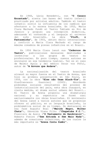 En 1948, Lúcia Benedetti, con “O Casaco
Encantado”, sienta las bases del teatro infantil
practicado por artistas adultos. También el teatro
infantil sintió la influencia de los cambios que
afectaron a la escena brasileña. En 1952, Maria
Clara Machado fundó el Teatro Tablado en Rio de
Janeiro y propuso una concepción didáctica,
adecuando el contenido y el lenguaje al universo
del niño brasileño. La obra “Pluft, o
Fantasminha”, de 1955, obtuvo éxito internacional
y confirió a Maria Clara Machado el rango de
máxima creadora de piezas infantiles en el Brasil.
En 1956 Maria Clara lanzó sus “Cadernos de
Teatro”, publicaciones mensuales destinadas a
incentivar a los grupos de teatro no
profesionales. En poco tiempo, nuevos autores se
enrolaron en esa tendencia teatral. Tal es el caso
de Walmir Ayala y del médico Oscar von Phful,
autor de “A Arvore que Andava”.
La nacionalización del teatro brasileño
alcanzó su mayor fuerza en el Teatro de Arena, que
hizo su primera presentación en São Paulo, en
1958, con la obra “Eles não Usam Black-Tie”, de
Gianfrancesco Guarnieri (1943). Abordando
problemas sociales resultantes del proceso de
industrialización del país, esta obra inauguró, en
cierta medida, el drama social urbano del Brasil..
El Teatro de Arena proponía una dramaturgia
nacional y su repertorio se formó casi
exclusivamente con obras brasileñas. El movimiento
del Arena lanzó a varios autores que se proponían
ofrecer al público, en un lenguaje brasileño, la
problemática social de su tiempo. Se destacaron en
esa fase Augusto Boal (“Marido Magro, Mulher
Chata”), Oduvaldo Viana Filho (“Chapetuba F.C.”),
Francisco de Assis (“O Testamento do Bandoleiro”),
Roberto Freire (“Sem Entrada e Sem Mais Nada”),
además de creaciones colectivas, de las cuales la
más importante es “Arena Conta Zumbi”.
 