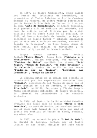 En 1957, el Teatro Adolescente, grupo salido
del Teatro del Estudiante de Pernambuco, se
presentó en el Teatro Dulcina, en Rio de Janeiro,
durante el Festival de Teatro Amateur patrocinado
por la Fundación Brasileña de Teatro. Lo hizo con
la obra “Auto da Compadecida”, de Ariano Suassuna.
Está presente allí el folklore del Nordeste, así
como la crítica social filtrada por la visión
católica que el autor tiene de la realidad. En
1960, el Teatro Brasileño de Comedia, ya bajo la
dirección de Flávio Rangel y habiendo contratado
por primera vez a artistas nacionales, estrenó “O
Pagador de Promessas”, de Dias Gomes, drama de
cuño social que analiza el misticismo y el
fanatismo religioso del Nordeste brasileño.
Surgen nuevos autores como Antônio
Callado(“Pedro Mico”), Osman Lins (“Lisbela e o
Prisioneiro”), Nelson Rodrigues, que después de
“Vestido de Noiva” escribió los dramas “Anjo
Negro”, “Album de Família”, “Os Sete Gatinhos” y
“A Falecida”, cambia de estilo en sus obras
“Perdoa-me por me Traires”, “Bonitinha mas
Ordinária” y “Beijo no Asfalto”.
La segunda mitad de la década del sesenta se
caracterizó por los espectáculos musicales como
“Opinião”, coproducción del Teatro de Arena con el
grupo Opinión de Rio de Janeiro, y “Liberdade,
Liberdade”, de Millôr Fernandes y Flávio Rangel.
Ambos espectáculos defienden, de manera universal,
la libertad de pensamiento y de creación
artística.
En 1966, el Teatro de la Universidad Católica
(TUCA)de São Paulo puso en escena “Morte e Vida
Severina”, un auto de Navidad pernambucano escrito
por el poeta João Cabral de Melo Neto, que ganó el
premio del Festival de Teatro de Nancy, Francia,
ese mismo año.
En 1967, se estrenó la pieza “O Rei da Vela”,
de Oswald de Andrade. Montado por el Teatro
Oficina de São Paulo, dirigido por José Celso
 