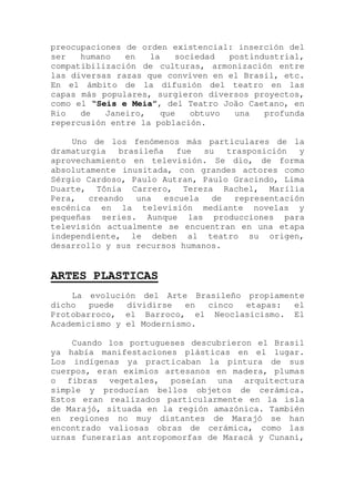 preocupaciones de orden existencial: inserción del
ser humano en la sociedad postindustrial,
compatibilización de culturas, armonización entre
las diversas razas que conviven en el Brasil, etc.
En el ámbito de la difusión del teatro en las
capas más populares, surgieron diversos proyectos,
como el “Seis e Meia”, del Teatro João Caetano, en
Rio de Janeiro, que obtuvo una profunda
repercusión entre la población.
Uno de los fenómenos más particulares de la
dramaturgia brasileña fue su trasposición y
aprovechamiento en televisión. Se dio, de forma
absolutamente inusitada, con grandes actores como
Sérgio Cardoso, Paulo Autran, Paulo Gracindo, Lima
Duarte, Tônia Carrero, Tereza Rachel, Marília
Pera, creando una escuela de representación
escénica en la televisión mediante novelas y
pequeñas series. Aunque las producciones para
televisión actualmente se encuentran en una etapa
independiente, le deben al teatro su origen,
desarrollo y sus recursos humanos.
ARTES PLASTICAS
La evolución del Arte Brasileño propiamente
dicho puede dividirse en cinco etapas: el
Protobarroco, el Barroco, el Neoclasicismo. El
Academicismo y el Modernismo.
Cuando los portugueses descubrieron el Brasil
ya había manifestaciones plásticas en el lugar.
Los indígenas ya practicaban la pintura de sus
cuerpos, eran eximios artesanos en madera, plumas
o fibras vegetales, poseían una arquitectura
simple y producían bellos objetos de cerámica.
Estos eran realizados particularmente en la isla
de Marajó, situada en la región amazónica. También
en regiones no muy distantes de Marajó se han
encontrado valiosas obras de cerámica, como las
urnas funerarias antropomorfas de Maracá y Cunani,
 