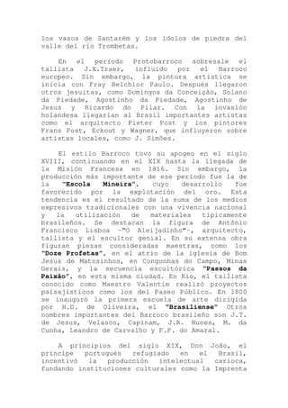 los vasos de Santarém y los ídolos de piedra del
valle del río Trombetas.
En el período Protobarroco sobresale el
tallista J.X.Traer, influido por el Barroco
europeo. Sin embargo, la pintura artística se
inicia con Fray Belchior Paulo. Después llegaron
otros jesuitas, como Domingos da Conceição, Solano
da Piedade, Agostinho da Piedade, Agostinho de
Jesus y Ricardo do Pilar. Con la invasión
holandesa llegarían al Brasil importantes artistas
como el arquitecto Pieter Post y los pintores
Frans Post, Eckout y Wagner, que influyeron sobre
artistas locales, como J. Simöes.
El estilo Barroco tuvo su apogeo en el siglo
XVIII, continuando en el XIX hasta la llegada de
la Misión Francesa en 1816. Sin embargo, la
producción más importante de ese período fue la de
la “Escola Mineira”, cuyo desarrollo fue
favorecido por la explotación del oro. Esta
tendencia es el resultado de la suma de los medios
expresivos tradicionales con una vivencia nacional
y la utilización de materiales típicamente
brasileños. Se destacan la figura de Antônio
Francisco Lisboa -“O Aleijadinho”-, arquitecto,
tallista y el escultor genial. En su extensa obra
figuran piezas consideradas maestras, como los
“Doze Profetas”, en el atrio de la iglesia de Bom
Jesus de Matosinhos, en Congonhas do Campo, Minas
Gerais, y la secuencia escultórica “Passos da
Paixão”, en esta misma ciudad. En Rio, el tallista
conocido como Maestro Valentim realizó proyectos
paisajísticos como los del Paseo Público. En 1800
se inauguró la primera escuela de arte dirigida
por H.D. de Oliveira, el “Brasiliense” Otros
nombres importantes del Barroco brasileño son J.T.
de Jesus, Velasco, Capinam, J.R. Nunes, M. da
Cunha, Leandro de Carvalho y F.P. do Amaral.
A principios del siglo XIX, Don João, el
príncipe portugués refugiado en el Brasil,
incentivó la producción intelectual carioca,
fundando instituciones culturales como la Imprenta
 