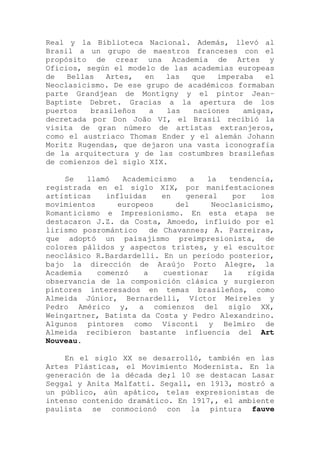Real y la Biblioteca Nacional. Además, llevó al
Brasil a un grupo de maestros franceses con el
propósito de crear una Academia de Artes y
Oficios, según el modelo de las academias europeas
de Bellas Artes, en las que imperaba el
Neoclasicismo. De ese grupo de académicos formaban
parte Grandjean de Montigny y el pintor Jean-
Baptiste Debret. Gracias a la apertura de los
puertos brasileños a las naciones amigas,
decretada por Don João VI, el Brasil recibió la
visita de gran número de artistas extranjeros,
como el austriaco Thomas Ender y el alemán Johann
Moritz Rugendas, que dejaron una vasta iconografía
de la arquitectura y de las costumbres brasileñas
de comienzos del siglo XIX.
Se llamó Academicismo a la tendencia,
registrada en el siglo XIX, por manifestaciones
artísticas influidas en general por los
movimientos europeos del Neoclasicismo,
Romanticismo e Impresionismo. En esta etapa se
destacaron J.Z. da Costa, Amoedo, influido por el
lirismo posromántico de Chavannes; A. Parreiras,
que adoptó un paisajismo preimpresionista, de
colores pálidos y aspectos tristes, y el escultor
neoclásico R.Bardardelli. En un período posterior,
bajo la dirección de Araújo Porto Alegre, la
Academia comenzó a cuestionar la rígida
observancia de la composición clásica y surgieron
pintores interesados en temas brasileños, como
Almeida Júnior, Bernardelli, Víctor Meireles y
Pedro Américo y, a comienzos del siglo XX,
Weingartner, Batista da Costa y Pedro Alexandrino.
Algunos pintores como Visconti y Belmiro de
Almeida recibieron bastante influencia del Art
Nouveau.
En el siglo XX se desarrolló, también en las
Artes Plásticas, el Movimiento Modernista. En la
generación de la década de;l 10 se destacan Lasar
Seggal y Anita Malfatti. Segall, en 1913, mostró a
un público, aún apático, telas expresionistas de
intenso contenido dramático. En 1917,, el ambiente
paulista se conmocionó con la pintura fauve
 