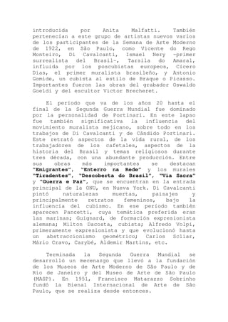 introducida por Anita Malfatti. También
pertenecían a este grupo de artistas nuevos varios
de los participantes de la Semana de Arte Moderno
de 1922, en São Paulo, como Vicente do Rego
Monteiro, Di Cavalcanti, Ismael Nery -primer
surrealista del Brasil-, Tarsila do Amaral,
influida por los poscubistas europeos, Cícero
Dias, el primer muralista brasileño, y Antonio
Gomide, un cubista al estilo de Braque o Picasso.
Importantes fueron las obras del grabador Oswaldo
Goeldi y del escultor Victor Brecheret.
El período que va de los años 20 hasta el
final de la Segunda Guerra Mundial fue dominado
por la personalidad de Portinari. En este lapso
fue también significativa la influencia del
movimiento muralista mejicano, sobre todo en los
trabajos de Di Cavalcanti y de Cândido Portinari.
Este retrató aspectos de la vida rural, de los
trabajadores de los cafetales, aspectos de la
historia del Brasil y temas religiosos durante
tres década, con una abundante producción. Entre
sus obras más importantes se destacan
”Emigrantes”, “Enterro na Rede” y los murales
“Tiradentes”, “Descoberta do Brasil”, “Via Sacra”
y “Guerra e Paz”, que se encuentran en la entrada
principal de la ONU, en Nueva York. Di Cavalcanti
pintó naturalezas muertas, paisajes y
principalmente retratos femeninos, bajo la
influencia del cubismo. En ese período también
aparecen Pancetti, cuya temática preferida eran
las marinas; Guignard, de formación expresionista
alemana; Milton Dacosta, cubista; Alfredo Volpi,
primeramente expresionista y que evolucionó hasta
un abstraccionismo geométrico; Carlos Scliar,
Mário Cravo, Carybé, Aldemir Martins, etc.
Terminada la Segunda Guerra Mundial se
desarrolló un mecenazgo que llevó a la fundación
de los Museos de Arte Moderno de São Paulo y de
Rio de Janeiro y del Museo de Arte de São Paulo
(MASP). En 1951, Francisco Matarazzo Sobrinho
fundó la Bienal Internacional de Arte de São
Paulo, que se realiza desde entonces.
 