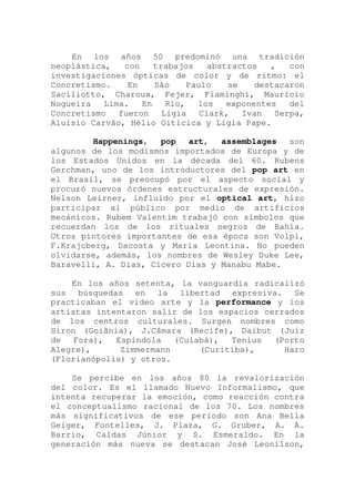 En los años 50 predominó una tradición
neoplástica, con trabajos abstractos , con
investigaciones ópticas de color y de ritmo: el
Concretismo. En São Paulo se destacaron
Saciliotto, Charoux, Fejer, Fiaminghi, Maurício
Nogueira Lima. En Rio, los exponentes del
Concretismo fueron Lígia Clark, Ivan Serpa,
Aluísio Carvão, Hélio Oiticica y Lígia Pape.
Happenings, pop art, assemblages son
algunos de los modismos importados de Europa y de
los Estados Unidos en la década del 60. Rubens
Gerchman, uno de los introductores del pop art en
el Brasil, se preocupó por el aspecto social y
procuró nuevos órdenes estructurales de expresión.
Nelson Leirner, influido por el optical art, hizo
participar al público por medio de artificios
mecánicos. Rubem Valentim trabajó con símbolos que
recuerdan los de los rituales negros de Bahia.
Otros pintores importantes de esa época son Volpi,
F.Krajcberg, Dacosta y Maria Leontina. No pueden
olvidarse, además, los nombres de Wesley Duke Lee,
Baravelli, A. Dias, Cícero Dias y Manabu Mabe.
En los años setenta, la vanguardia radicalizó
sus búsquedas en la libertad expresiva. Se
practicaban el video arte y la performance y los
artistas intentaron salir de los espacios cerrados
de los centros culturales. Surgen nombres como
Siron (Goiânia), J.Câmara (Recife), Daibut (Juiz
de Fora), Espíndola (Cuiabá), Tenius (Porto
Alegre), Zimmermann (Curitiba), Haro
(Florianópolis) y otros.
Se percibe en los años 80 la revalorización
del color. Es el llamado Nuevo Informalismo, que
intenta recuperar la emoción, como reacción contra
el conceptualismo racional de los 70. Los nombres
más significativos de ese período son Ana Bella
Geiger, Fontelles, J. Plaza, G. Gruber, A. A.
Barrio, Caldas Júnior y S. Esmeraldo. En la
generación más nueva se destacan José Leonilson,
 