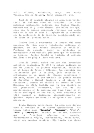 Julio Villami, Waltércio, Tunga, Ana María
Tavares, Regina Silvara, Karen Lamprecht, etc.
También el grabado alcanzó un gran desarrollo,
tanto en calidad como en cantidad. Los tres
primeros grabadores modernos son Carlos Oswald,
Oswaldo Goeldi y Lívio Abramo. Son ellos los que,
cada uno de manera personal, realizan una vasta
obra en la que se unen el impulso de la creación
con la perfección de la técnica, estableciendo así
las bases del grabado actual.
Carlos Oswald representa la imagen del gran
maestro. Su vida estuvo totalmente dedicada al
grabado, de una manera continua y metódica.
Fundador de escuela, autor de artículos de
divulgación y de crítica, profesor que no escondía
su técnica, Carlos Oswald es también el artista
dedicado a su propia labor creativa.
Oswaldo Goeldi nunca recibió una educación
artística académica. En 1919 ya estaba radicado en
Rio de Janeiro. Su primera exposición, realizada
en el Liceo de Artes y Oficios, fue recibida con
indiferencia por la crítica, pero despertó el
entusiasmo de un grupo de jóvenes escritores y
artistas, entre los que estaban los poetas Ronald
de Carvalho y Manuel Bandeira y el pintor Di
Cavalcanti. Cuando se realizó la Semana de Arte
Moderno, en 1922, Goeldi, que ya era miembro de
una generación insurgente, fue uno de los
participantes en la muestra que tuvo lugar en el
Teatro Municipal de São Paulo. Pero solamente en
1924 comenzó a dedicarse sistemáticamente al
grabado. Emplea entonces la xilografía con gran
maestría.
Lívio Abramo, autodidacta, ha sido considerado
como el maestro de las nuevas generaciones. Sus
temas, tales como “Espanha”, “Macumba”, “Festa”,
“Rio” y “Assunção”, exaltan su lirismo, haciendo
que la “realidad adquiera un carácter
verdaderamente mágico, sobrenatural, metafísico”,
según sus propias palabras. Más tarde, sus obras
 