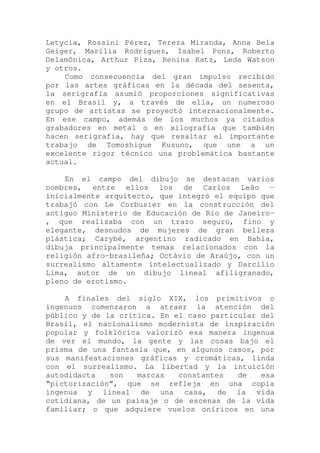 Letycia, Rossini Pérez, Tereza Miranda, Anna Bela
Geiger, Marília Rodrigues, Isabel Pons, Roberto
Delamônica, Arthur Piza, Renina Katz, Leda Watson
y otros.
Como consecuencia del gran impulso recibido
por las artes gráficas en la década del sesenta,
la serigrafía asumió proporciones significativas
en el Brasil y, a través de ella, un numeroso
grupo de artistas se proyectó internacionalmente.
En ese campo, además de los muchos ya citados
grabadores en metal o en xilografía que también
hacen serigrafía, hay que resaltar el importante
trabajo de Tomoshigue Kusuno, que une a un
excelente rigor técnico una problemática bastante
actual.
En el campo del dibujo se destacan varios
nombres, entre ellos los de Carlos Leão -
inicialmente arquitecto, que integró el equipo que
trabajó con Le Corbusier en la construcción del
antiguo Ministerio de Educación de Rio de Janeiro-
, que realizaba con un trazo seguro, fino y
elegante, desnudos de mujeres de gran belleza
plástica; Carybé, argentino radicado en Bahia,
dibuja principalmente temas relacionados con la
religión afro-brasileña; Octávio de Araújo, con un
surrealismo altamente intelectualizado y Darcílio
Lima, autor de un dibujo lineal afiligranado,
pleno de erotismo.
A finales del siglo XIX, los primitivos o
ingenuos comenzaron a atraer la atención del
público y de la crítica. En el caso particular del
Brasil, el nacionalismo modernista de inspiración
popular y folklórica valorizó esa manera ingenua
de ver el mundo, la gente y las cosas bajo el
prisma de una fantasía que, en algunos casos, por
sus manifestaciones gráficas y cromáticas, linda
con el surrealismo. La libertad y la intuición
autodidacta son marcas constantes de esa
“pictorización”, que se refleja en una copia
ingenua y lineal de una casa, de la vida
cotidiana, de un paisaje o de escenas de la vida
familiar; o que adquiere vuelos oníricos en una
 