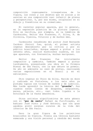 composición ingenuamente irrespetuosa de la
figura, las cosas y los objetos que se aíslan y se
asocian en una composición casi infantil de planos
y perspectivas. Y, por eso mismo, originales en el
dibujo y frenéticos en su cromatismo.
El carácter popular aparece, por lo general,
en la expresión plástica de la pintura ingenua.
Ello se verifica, por ejemplo, en la temática de
Cardosinho, Heitor dos Prazeres, F. Silva, R. de
Oliveira, Djanira, Vitalino y de muchos más.
Cardosinho (seudónimo del pintor José Bernardo
Cardoso Júnior) fue, quizá, el primer artista
ingenuo descubierto por la crítica y por el
público brasileños. Aunque empezó a pintar a los
setenta años, realizó muchísimos cuadros, en los
que aparecen, con frecuencia, muchas mariposas.
Heitor dos Prazeres fue inicialmente
compositor y sambista. También empezó a pintar
tardíamente, presentando una obra en la Primera
Bienal de São Paulo, con la que obtuvo un premio.
De ahí en adelante no cesó de pintar, realizando
varias exposiciones en el Brasil y en el
extranjero.
Otro ingenuo es Chico da Silva. Nacido en Acre
y radicado en Fortaleza, a los seis años ya
pintaba tapias con trozos de carbón y de ladrillo.
Más tarde aprendió la técnica del “gouache”. Sus
cuadros están llenos de dragones, serpientes,
peces, pájaros, etc., casi todos ligados a la
mitología de la fauna amazónica.
Otros artistas significativos de este género
son el “pai de santo” Rafael da Purificação, el
bahiano José Pinto y José Antonio, que con gran
agudeza pintó escenas rurales de la vida del
interior de São Paulo.
Pero la gran figura de los primitivos
brasileños es Djanira. Poseía una técnica bastante
esmerada y una visión personal y cándida del mundo
 