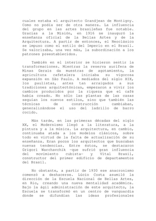 cuales estaba el arquitecto Grandjean de Montigny.
Como no podía ser de otra manera. La influencia
del grupo en las artes brasileñas fue notable.
Gracias a la Misión, en 1916 se inauguró la
enseñanza oficial de la Bellas Artes y de la
Arquitectura. A partir de entonces, el Neoclásico
se impuso como el estilo del Imperio en el Brasil.
Se valorizaba, una vez más, la subordinación a los
patrones preestablecidos.
También en el interior se hicieron sentir la
transformaciones. Mientras la reserva aurífera de
Minas Gerais da muestras de agotamiento, la
agricultura cafetalera iniciaba su vigorosa
expansión en São Paulo. A mediados del siglo XIX,
los paulistas, antes tan arraigados a sus
tradiciones arquitectónicas, empezaron a vivir los
cambios producidos por la riqueza que el café
había creado. No sólo las plantas de las casas
seguían los nuevos estilos, sino que también las
técnicas de construcción cambiaban,
generalizándose el uso del ladrillo de barro
cocido.
Más tarde, en las primeras décadas del siglo
XX, el Modernismo llegó a la literatura, a la
pintura y a la música. La arquitectura, en cambio,
continuaba atada a los modelos clásicos, sobre
todo en virtud de la falta de actualización de su
enseñanza. Eran pocos los arquitectos que buscaban
nuevas tendencias. Entre éstos, se destacaron
Grigori Warchavchik -que sufrió gran influencia
del movimiento cubista- y Vital Brasil,
constructor del primer edificio de departamentos
del Brasil.
No obstante, a partir de 1930 ese anacronismo
comenzó a deshacerse. Lúcio Costa asumi1ó la
dirección de la Escuela Nacional de Bellas Artes,
en Rio, creando una nueva mentalidad académica.
Bajo la ágil administración de este arquitecto, la
Escuela se transformó en un centro de vanguardia
donde se difundían las ideas profesionales
 