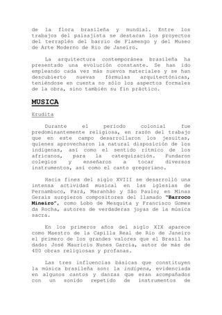 de la flora brasileña y mundial. Entre los
trabajos del paisajista se destacan los proyectos
del terraplén del barrio de Flamengo y del Museo
de Arte Moderno de Rio de Janeiro.
La arquitectura contemporánea brasileña ha
presentado una evolución constante. Se han ido
empleando cada vez más nuevos materiales y se han
descubierto nuevas fórmulas arquitectónicas,
teniéndose en cuenta no sólo los aspectos formales
de la obra, sino también su fin práctico.
MUSICA
Erudita
Durante el período colonial fue
predominantemente religiosa, en razón del trabajo
que en este campo desarrollaron los jesuitas,
quienes aprovecharon la natural disposición de los
indígenas, así como el sentido rítmico de los
africanos, para la catequización. Fundaron
colegios y enseñaron a tocar diversos
instrumentos, así como el canto gregoriano.
Hacia fines del siglo XVIII se desarrolló una
intensa actividad musical en las iglesias de
Pernambuco, Pará, Maranhão y São Paulo; en Minas
Gerais surgieron compositores del llamado “Barroco
Mineiro”, como Lobo de Mesquita y Francisco Gomes
da Rocha, autores de verdaderas joyas de la música
sacra.
En los primeros años del siglo XIX aparece
como Maestro de la Capilla Real de Rio de Janeiro
el primero de los grandes valores que el Brasil ha
dado: José Maurício Nunes Garcia, autor de más de
400 obras religiosas y profanas.
Las tres influencias básicas que constituyen
la música brasileña son: la indígena, evidenciada
en algunos cantos y danzas que eran acompañados
con un sonido repetido de instrumentos de
 