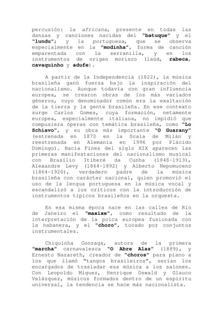 percusión: la africana, presente en todas las
danzas y canciones nacidas del “batuque” y el
“lundu”; y la portuguesa, que se observa
especialmente en la “modinha”, forma de canción
emparentada con la serranilla, y en los
instrumentos de origen morisco (laúd, rabeca,
cavaquinho y adufe).
A partir de la Independencia (1822), la música
brasileña ganó fuerza bajo la inspiración del
nacionalismo. Aunque todavía con gran influencia
europea, se crearon obras de los más variados
géneros, cuyo denominador común era la exaltación
de la tierra y la gente brasileña. En ese contexto
surge Carlos Gomes, cuya formación, netamente
europea, especialmente italiana, no impidió que
compusiera óperas con temática brasileña, como “Lo
Schiavo”, y su obra más importante “O Guarany”
(estrenada en 1870 en la Scala de Milán y
reestrenada en Alemania en 1996 por Plácido
Domingo). Hacia Fines del siglo XIX aparecen las
primeras manifestaciones del nacionalismo musical
con Brasílio Itiberé da Cunha (1848-1913),
Alexandre Levy (1864-1892) y Alberto Nepomuceno
(1864-1920), verdadero padre de la música
brasileña con carácter nacional, quien promovió el
uso de la lengua portuguesa en la música vocal y
escandalizó a los críticos con la introducción de
instrumentos típicos brasileños en la orquesta.
En esa misma época nace en las calles de Rio
de Janeiro el “maxixe”, como resultado de la
interpretación de la polca europea fusionada con
la habanera, y el “choro”, tocado por conjuntos
instrumentales.
Chiquinha Gonzaga, autora de la primera
“marcha” carnavalesca “O Abre Alas” (1889), y
Ernesto Nazareth, creador de “choros” para piano a
los que llamó “tangos brasileiros”, serían los
encargados de trasladar esa música a los salones.
Con Leopoldo Miguez, Henrique Oswald y Glauco
Velázquez, músicos formados dentro de un espíritu
universal, la tendencia se hace más nacionalista.
 
