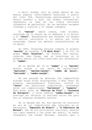 A decir verdad, sólo se puede hablar de una
música popular efectivamente brasileña a partir
del siglo XIX. Desarrollada paralelamente a la
música erudita y bajo las mismas influencias,
representa la suma de los ritmos africanos
(elementos de percusión), de las melodías europeas
(cuerdas y vientos) y el legado indígena.
El “maxixe” -danza urbana, como dijimos,
resultado de la fusión de la habanera y la polca-
y el “choro”, denominación que recibían los grupos
de músicos callejeros y la música por ellos
ejecutada, fueron los géneros característicos de
la época.
En 1889, Chiquinha Gonzaga compone la primera
“marcha” de Carnaval “(“O Abre Alas”) y en 1917 se
graba “Pelo Telefone”, de Ernesto dos Santos,
conocido como Donga, que se constituye en la
primera música con ritmo brasileño por excelencia:
el “samba”.
En la década del 30 el “samba” y la “marcha”
dieron origen a una serie de variaciones”
“marcinha”, “marcha-rancho”, “samba de morro”,
“batucada” y “samba-canção”.
En ese período se destacan los compositores
Alfredo Viana Filho (Pixinguinha) y Noel Rosa. El
primero, extraordinario flautista, cultivó el
“choro” con particular inspiración, contándose
entre sus composiciones “Carinhoso” y “Lamento”.
Noel Rosa, autor de “Feitiço da Vila” y “Conversa
de Botequim”, y otros famosos “samba-canção”, se
preocupó por retratar la realidad social del país
con un lenguaje netamente carioca.
En la década del 40, Ary Barroso se convirtió
en uno de los compositores más conocidos en el
extranjero. “Aquarela do Brasil” y “O Tabuleiro da
Baiana”, dos de sus principales canciones, exaltan
los tipos humanos y las cosas del Brasil. Su mayor
intérprete fue Carmen Miranda, cantante que, a
 