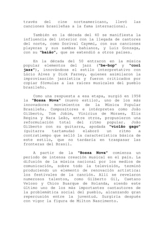 través del cine norteamericano, llevó las
canciones brasileñas a la fama internacional.
También en la década del 40 se manifiesta la
influencia del interior con la llegada de cantores
del norte, como Dorival Caymmi, con sus canciones
playeras y sus sambas bahianos, y Luiz Gonzaga,
con su “baião”, que se extendió a otros países.
En la década del 50 entraron en la música
popular elementos del jazz (“be-bop” y “cool
jazz”), innovándose el estilo interpretativo con
Lúcio Alves y Dick Farney, quienes asimilaron la
improvisación jazzística y fueron criticados por
copiar fórmulas a las raíces musicales del pueblo
brasileño.
Como una respuesta a esa etapa, surgió en 1958
la “Bossa Nova” (nuevo estilo), uno de los más
innovadores movimientos de la Música Popular
Brasileña. Compositores e intérpretes como João
Gilberto, Tom Jobim, Vinicius de Moraes, Elis
Regina y Nara Leão, entre otros, propusieron una
reformulación total del ritmo popular. João
Gilberto con su guitarra, apodada “violão gago”
(guitarra tartamuda) elaboró un ritmo a
contratiempo que selló la característica básica de
este estilo, que no tardaría en traspasar las
fronteras del Brasil.
A partir de la “Bossa Nova” comienza un
período de intensa creación musical en el país. La
difusión de la música nacional por los medios de
comunicación, sobre todo la televisión, terminó
produciendo un elemento de renovación artística:
los festivales de la canción. Allí se revelaron
numerosos talentos, como Gilberto Gil, Caetano
Veloso y Chico Buarque de Holanda, siendo este
último uno de los más importantes cantautores de
la problemática social del pueblo, alcanzando gran
repercusión entre la juventud. Surgiría después
con vigor la figura de Milton Nascimento.
 