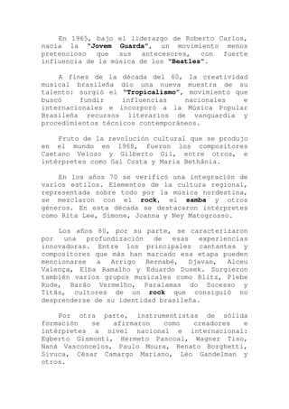 En 1965, bajo el liderazgo de Roberto Carlos,
nacía la “Jovem Guarda”, un movimiento menos
pretencioso que sus antecesores, con fuerte
influencia de la música de los “Beatles”.
A fines de la década del 60, la creatividad
musical brasileña dio una nueva muestra de su
talento: surgió el “Tropicalismo”, movimiento que
buscó fundir influencias nacionales e
internacionales e incorporó a la Música Popular
Brasileña recursos literarios de vanguardia y
procedimientos técnicos contemporáneos.
Fruto de la revolución cultural que se produjo
en el mundo en 1968, fueron los compositores
Caetano Veloso y Gilberto Gil, entre otros, e
intérpretes como Gal Costa y Maria Bethânia.
En los años 70 se verificó una integración de
varios estilos. Elementos de la cultura regional,
representada sobre todo por la música nordestina,
se mezclaron con el rock, el samba y otros
géneros. En esta década se destacaron intérpretes
como Rita Lee, Simone, Joanna y Ney Matogrosso.
Los años 80, por su parte, se caracterizaron
por una profundización de esas experiencias
innovadoras. Entre los principales cantantes y
compositores que más han marcado esa etapa pueden
mencionarse a Arrigo Bernabé, Djavan, Alceu
Valença, Elba Ramalho y Eduardo Dusek. Surgieron
también varios grupos musicales como Blitz, Plebe
Rude, Barão Vermelho, Paralamas do Sucesso y
Titãs, cultores de un rock que consiguió no
desprenderse de su identidad brasileña.
Por otra parte, instrumentistas de sólida
formación se afirmaron como creadores e
intérpretes a nivel nacional e internacional:
Egberto Gismonti, Hermeto Pascoal, Wagner Tiso,
Naná Vasconcelos, Paulo Moura, Renato Borghetti,
Sivuca, César Camargo Mariano, Léo Gandelman y
otros.
 