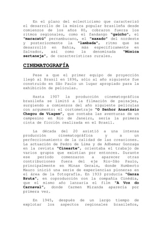 En el plano del eclecticismo que caracterizó
el desarrollo de la música popular brasileña desde
comienzos de los años 80, cobraron fuerza los
ritmos regionales, como el fandango “gaúcho”, el
“maracatú” pernambucano, el “xaxado” del nordeste
y posteriormente la “lambada”, ritmo que se
desarrolló en Bahia, más específicamente en
Salvador, así como la denominada “Música
sertaneja”, de características rurales.
CINEMATOGRAFÍA
Pese a que el primer equipo de proyección
llegó al Brasil en 1896, sólo al año siguiente fue
construido en São Paulo un lugar apropiado para la
exhibición de películas.
Hasta 1907 la producción cinematográfica
brasileña se limitó a la filmación de paisajes,
surgiendo a comienzos del año siguiente películas
con argumento: el cortometraje “O Senhor Anastásio
Chegou de Viagem”, que contaba las aventuras de un
campesino en Rio de Janeiro, sería la primera
cinta de ficción realizada en el Brasil.
La década del 20 asistió a una intensa
producción cinematográfica y a un
perfeccionamiento de la calidad de las creaciones.
La actuación de Pedro de Lima y de Adhemar Gonzaga
en la revista “Cinearte”, orientaba el trabajo de
varios grupos que existían por entonces. Durante
ese período comenzaron a aparecer otras
contribuciones fuera del eje Rio-São Paulo,
principalmente en Minas Gerais, donde Humberto
Mauro inició una serie de experiencias pioneras en
el área de la fotografía. En 1933 producía “Ganza
Bruta”, en coproducción con la compañía Cinédia,
que el mismo año lanzaría el film “A Voz do
Carnaval”, donde Carmen Miranda aparecía por
primera vez.
En 1945, después de un largo tiempo de
explotar los aspectos regionales brasileños,
 