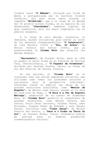 Cinédia lanzó “O Bêbado”, dirigido por Gilda de
Abreu y protagonizada por el barítono Vicente
Celestino. Dos años antes había surgido la
compañía “Atlântida”, que a lo largo de la década
del 50 produjo muchos filmes, en su mayoría de los
denominados “chanchadas”, comedias ligeras, de
gran aceptación, pero sin mayor compromiso con el
público exigente.
A lo largo de esta década, surgieron, no
obstante, muchas iniciativas para elevar el nivel
de los mensajes cinematográficos: “O Cangaceiro”,
de Lima Barreto (1953) y “Rio, 40 Graus”, de
Nelson Pereira dos Santos (1955), que ya
preanunciaban el Cinema Novo que surgiría una
década después.
“Barravento”, de Glauber Rocha, ganó en 1962
el premio al mejor filme en el Festival de Karlovy
Vary, Checoslovaquia, y “O Pagador de Promessas”,
dirigida por Anselmo Duarte, obtuvo la Palma de
Oro del Festival de Cannes, Francia.
En ese período, el “Cinema Novo” ya se
insinuaba como una sólida expresión artística, que
utilizaba como temas los problemas sociales y
nacionales bajo la perspectiva individual.
Intentaba llevar al público las obras de los
grandes escritores brasileños, como “Menino de
Engenho”, de Walter Lima Júnior, basada en la obra
de José Lins do Rego, y “A Hora e a Vez de Augusto
Matraga”, adaptación de un cuento de Guimarães
Rosa. El “Cinema Novo” permitió el surgimiento de
grandes directores, como Nelson Pereira dos
Santos, Paulo César Saraceni, Glauber Rocha, León
Hirszman, Joaquim Pedro de Andrade y Luis Sérgio
Person. Películas como “Vidas Secas”, de Nelson
Pereira dos Santos, y “Deus e o Diabo na Terra do
Sol”, de Glauber Rocha, fueron verdaderos puntos
de partida para la moderna producción
cinematográfica nacional.
 