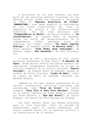 A principios de los años setenta, una gran
parte de las películas apareció vinculada con una
entidad oficial creada por entonces y extinguida
en 1990: la “Empresa Brasileira de Filmes”
(EMBRAFILME), cuyo apoyo propició la reafirmación
de las líneas tradicionales del cine: la
adaptación de novelas y las reconstrucciones
históricas. Fue así como películas como
“Independência ou Morte”, de Carlos Coimbra, y “Os
Inconfidentes”, de Joaquim Pedro de Andrade,
hechas con motivo del Sesquicentenario de la
Independencia (1822), generaron otras que
seguirían las mismas líneas: “Um Certo Capitão
Rodrigo”, de Anselmo Duarte, “A Estrela Sobe”, de
Bruno Barreto, “Toda Nudez Será Castigada”, de
Arnaldo Jabor, “São Bernardo”, de León Hirszman,
etc.
A fines de 1974 y principios de 1975, varias
películas obtuvieron un gran éxito: “O Amuleto de
Ogum”, donde Nelson Pereira dos Santos produce una
realización íntegramente brasileña en la que se
utilizan elementos de la cultura nacional; “Guerra
Conjugal”, de Joaquim Pedro de Andrade, basada en
cuentos de Dalton Trevisan; “Lição de Amor”, sobre
un relato de Mário de Andrade, dirigida por
Eduardo Escorel.
También en los años sesenta aparecieron en el
mercado internacional películas brasileñas muy
reconocidas, como “Xica da Silva”, de Carlos
Diegues; “Dona Flor e Seus Dois Maridos”, basada
en la novela homónima de Jorge Amado y realizada
por Bruno Barreto, y “Bye Bye Brasil”, de Carlos
Diegues, con música de Chico Buarque de Holanda.
Los años ochenta abren una década prolífica
para el cine brasileño, tanto en calidad de
producciones cuanto en nuevas tendencias, que
fueron tomando fuerza con la apertura política y
la liberalización de la censura.
 